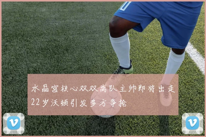 水晶宫核心双双离队主帅即将出走22岁沃顿引发多方争抢