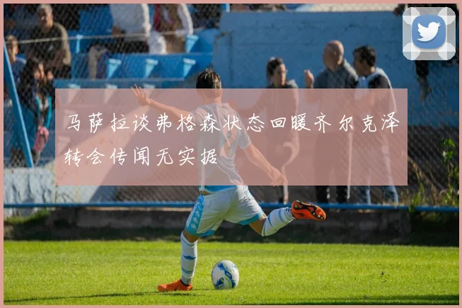 马萨拉谈弗格森状态回暖齐尔克泽转会传闻无实据