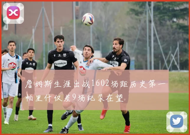 詹姆斯生涯出战1602场距历史第一帕里什仅差9场纪录在望