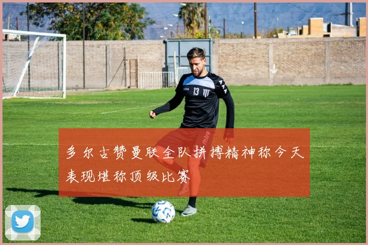 多尔古赞曼联全队拼搏精神称今天表现堪称顶级比赛