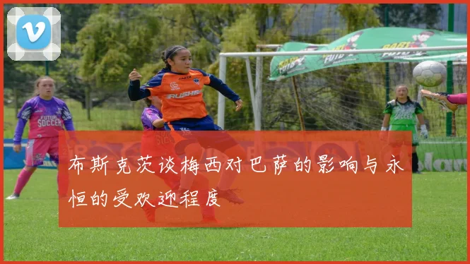 布斯克茨谈梅西对巴萨的影响与永恒的受欢迎程度