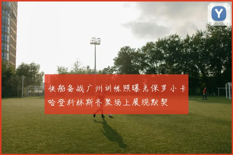 快船备战广州训练照曝光保罗小卡哈登科林斯齐聚场上展现默契