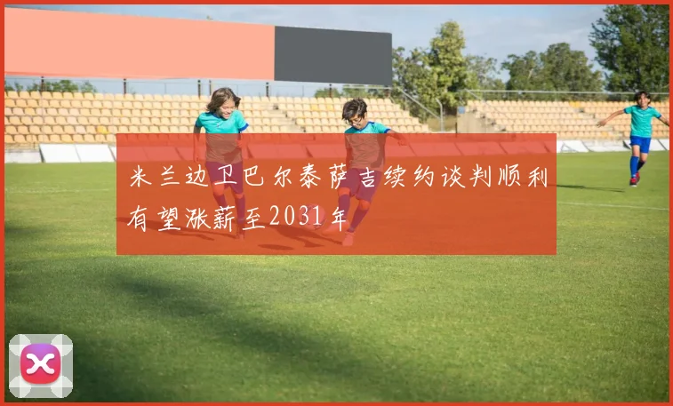 米兰边卫巴尔泰萨吉续约谈判顺利有望涨薪至2031年