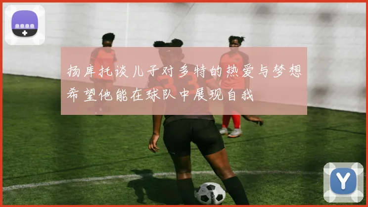 扬库托谈儿子对多特的热爱与梦想希望他能在球队中展现自我