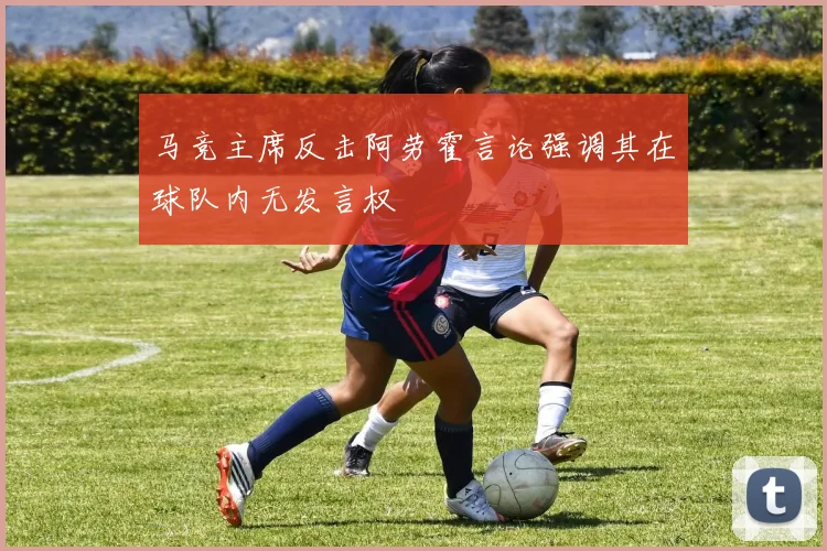 马竞主席反击阿劳霍言论强调其在球队内无发言权