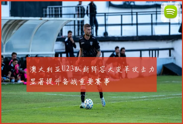 澳大利亚U23队新阵容大变革攻击力显著提升备战重要赛事