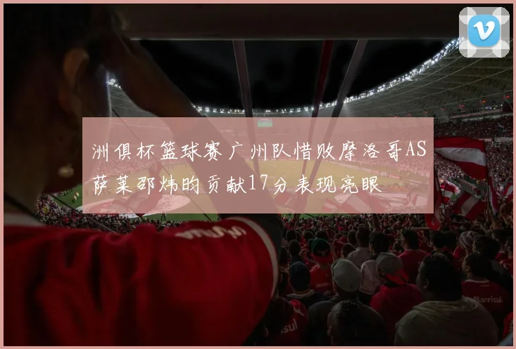 洲俱杯篮球赛广州队惜败摩洛哥AS萨莱邵炜昀贡献17分表现亮眼