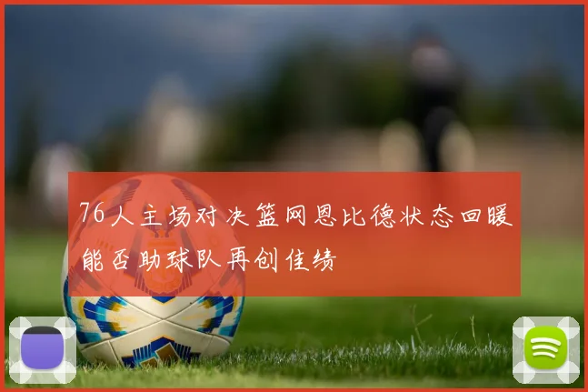 76人主场对决篮网恩比德状态回暖能否助球队再创佳绩