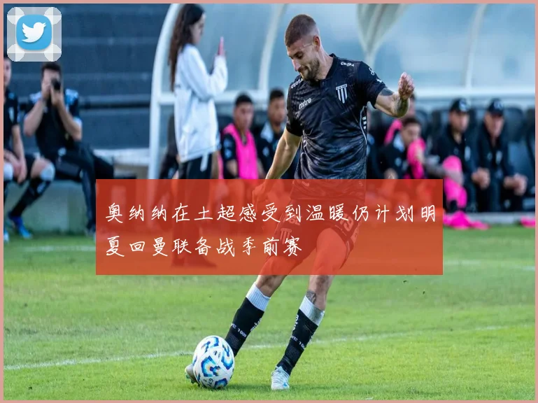 奥纳纳在土超感受到温暖仍计划明夏回曼联备战季前赛