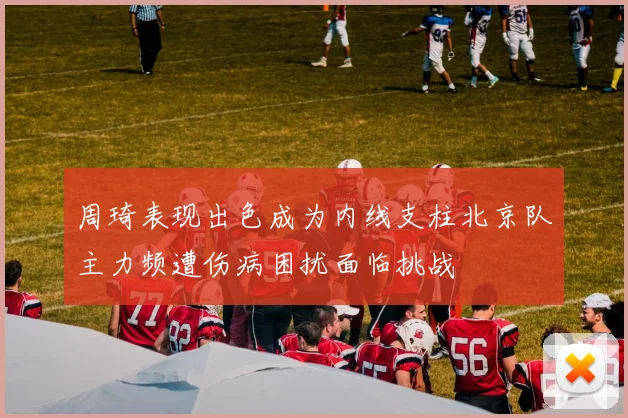 周琦表现出色成为内线支柱北京队主力频遭伤病困扰面临挑战