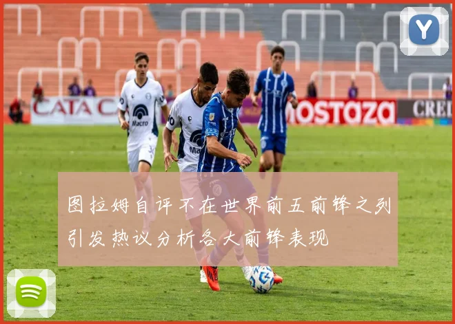 图拉姆自评不在世界前五前锋之列引发热议分析各大前锋表现