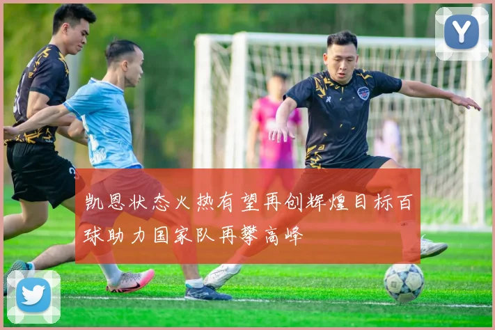 凯恩状态火热有望再创辉煌目标百球助力国家队再攀高峰