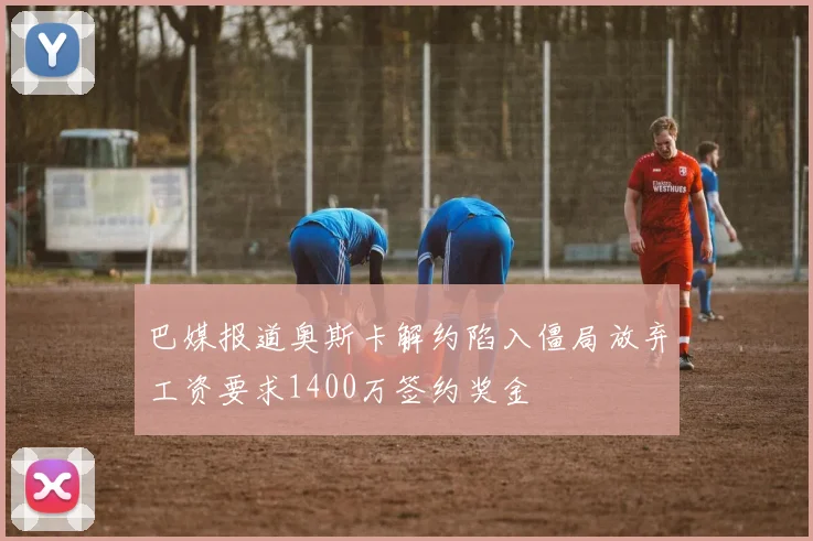 巴媒报道奥斯卡解约陷入僵局放弃工资要求1400万签约奖金