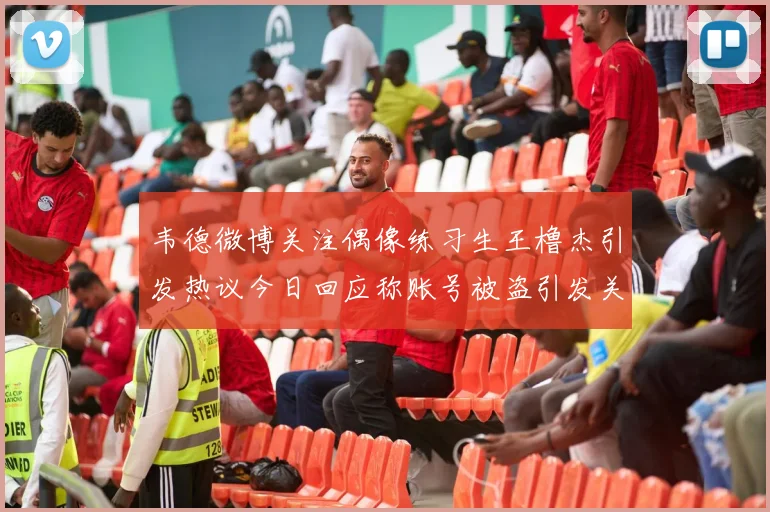 韦德微博关注偶像练习生王橹杰引发热议今日回应称账号被盗引发关注