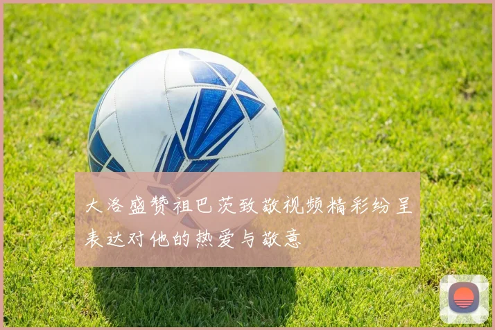 大洛盛赞祖巴茨致敬视频精彩纷呈表达对他的热爱与敬意