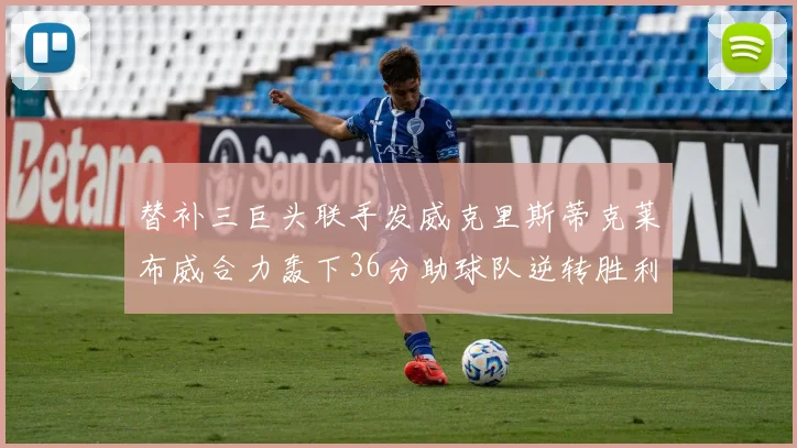 替补三巨头联手发威克里斯蒂克莱布威合力轰下36分助球队逆转胜利