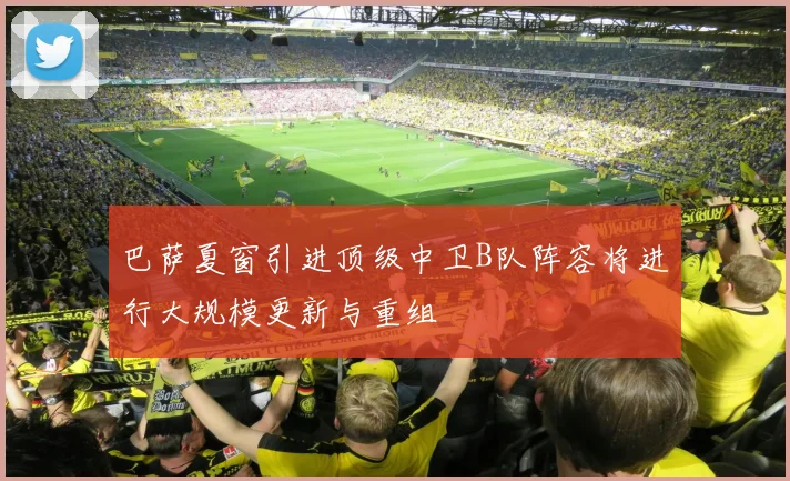巴萨夏窗引进顶级中卫B队阵容将进行大规模更新与重组