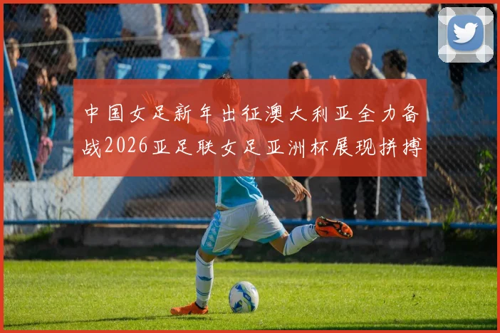 中国女足新年出征澳大利亚全力备战2026亚足联女足亚洲杯展现拼搏精神