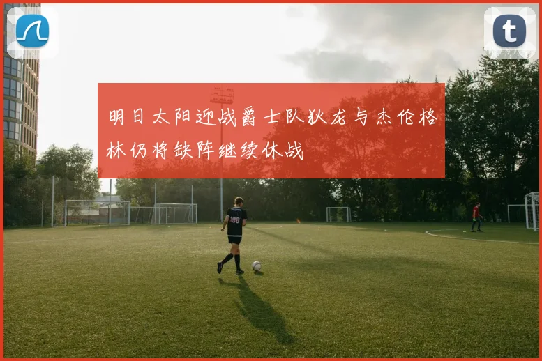 明日太阳迎战爵士队狄龙与杰伦格林仍将缺阵继续休战